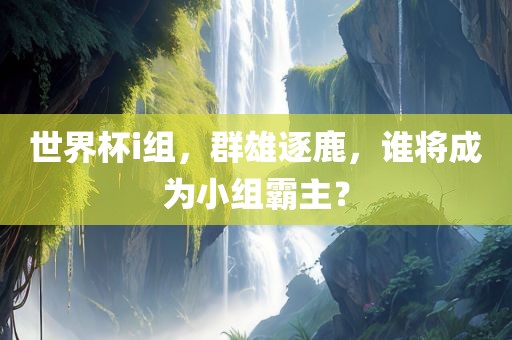 世界杯i组，群雄逐鹿，谁将成为小组霸主？眉山市正发家政服务有限公司