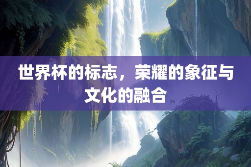 世界杯的标志，荣耀的象征与文化的融合