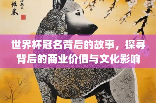 世界杯冠名背后的故事，探寻背后的商业价值与文化影响眉山市正发家政服务有限公司