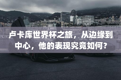 卢卡库世界杯之旅，从边缘到中心，他的表现究竟如何？