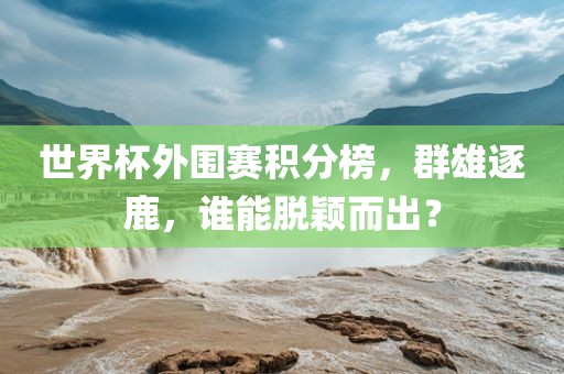 世界杯外围赛积分榜，群雄逐鹿，谁能脱颖而出？眉山市正发家政服务有限公司