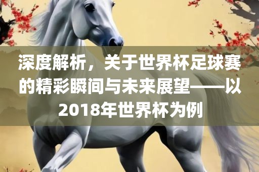 深度解析，关于世界杯足球赛的精彩瞬间与未来展望——以2018年世界杯为例