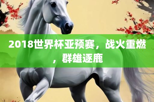 2018世界杯亚预赛，战火重燃，群雄逐鹿眉山市正发家政服务有限公司