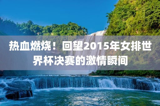 热血燃烧！回望2015年女排世界杯决赛的激情瞬间