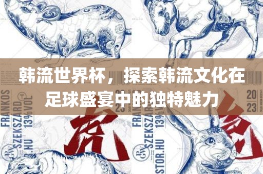 韩流世界杯，探索韩流文化在足球盛宴中的独特魅力眉山市正发家政服务有限公司