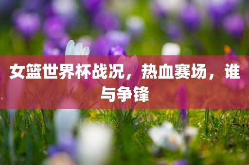 女篮世界杯战况，热血赛场，谁与争锋