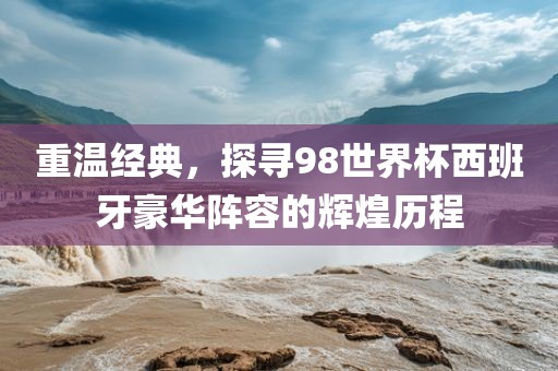 重温经典，探寻98世界杯西班牙豪华阵容的辉煌历程眉山市正发家政服务有限公司