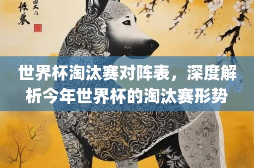 世界杯淘汰赛对阵表，深度解析今年世界杯的淘汰赛形势眉山市正发家政服务有限公司