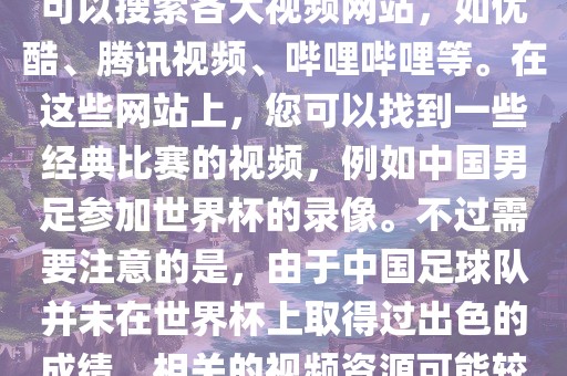 关于中国足球世界杯的视频，您可以搜索各大视频网站，如优酷、腾讯视频、哔哩哔哩等。在这些网站上，您可以找到一些经典比赛的视频，例如中国男足参加世界杯的录像。不过需要注意的是，由于中国足球队并未在世界杯上取得过出色的成绩，相关的视频资源可能较少。