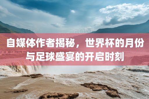 自媒体作者揭秘，世界杯的月份与足球盛宴的开启时刻