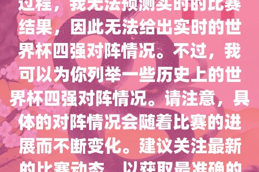 由于世界杯比赛是一个动态的过程，我无法预测实时的比赛结果，因此无法给出实时的世界杯四强对阵情况。不过，我可以为你列举一些历史上的世界杯四强对阵情况。请注意，具体的对阵情况会随着比赛的进展而不断变化。建议关注最新的比赛动态，以获取最准确的信息。眉山市正发家政服务有限公司