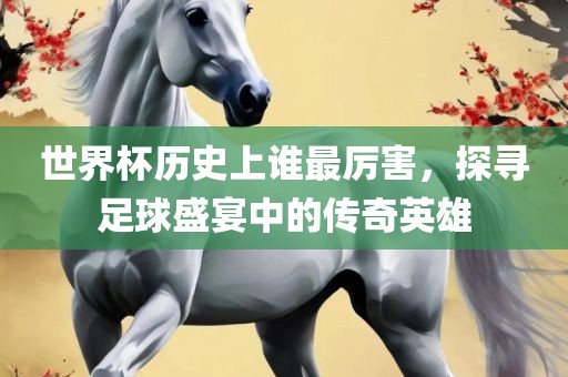 世界杯历史上谁最厉害，探寻足球盛宴中的传奇英雄眉山市正发家政服务有限公司