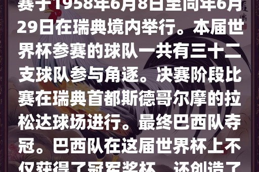 1. 比赛时间，1958年瑞典世界杯是第6届世界杯足球赛事。比赛于1958年6月8日至同年6月29日在瑞典境内举行。本届世界杯参赛的球队一共有三十二支球队参与角逐。决赛阶段比赛在瑞典首都斯德哥尔摩的拉松达球场进行。最终巴西队夺冠。巴西队在这届世界杯上不仅获得了冠军奖杯，还创造了著名的桑巴军团，为后来的足球历史留下了深刻的印记。