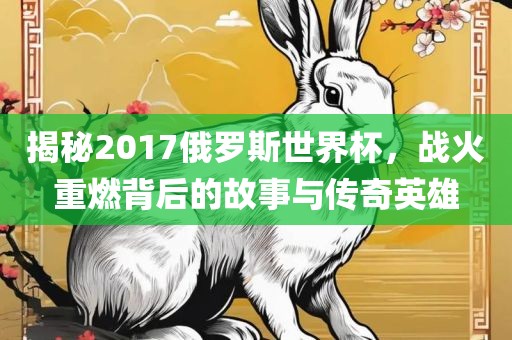 揭秘2017俄罗斯世界杯，战火重燃背后的故事与传奇英雄