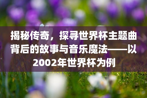揭秘传奇，探寻世界杯主题曲背后的故事与音乐魔法——以2002年世界杯为例