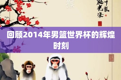 回顾2014年男篮世界杯的辉煌时刻眉山市正发家政服务有限公司