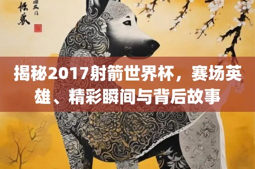 揭秘2017射箭世界杯，赛场英雄、精彩瞬间与背后故事眉山市正发家政服务有限公司