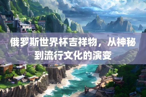 俄罗斯世界杯吉祥物，从神秘到流行文化的演变眉山市正发家政服务有限公司