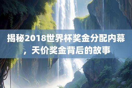 揭秘2018世界杯奖金分配内幕，天价奖金背后的故事眉山市正发家政服务有限公司
