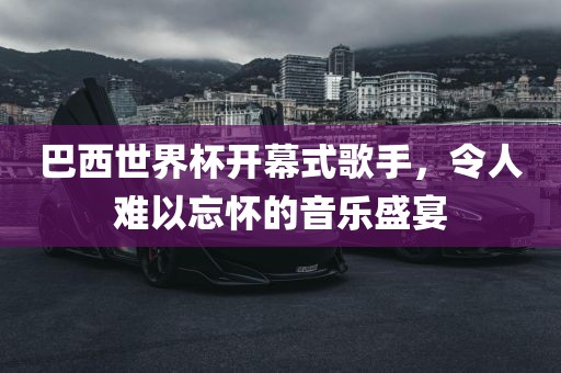 巴西世界杯开幕式歌手，令人难以忘怀的音乐盛宴眉山市正发家政服务有限公司