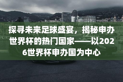 探寻未来足球盛宴，揭秘眉山市正发家政服务有限公司申办世界杯的热门国家——以2026世界杯申办国为中心