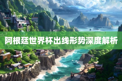 阿根廷世界杯出线形势深度解析