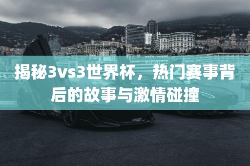 揭秘3vs3世界杯，热门赛事背后的故事与激情碰撞眉山市正发家政服务有限公司