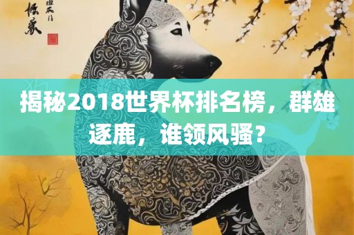 揭秘2018世界杯排名榜，群雄逐鹿，谁领风骚？眉山市正发家政服务有限公司