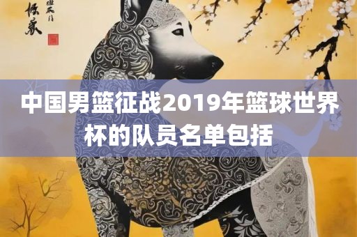 中国男篮征战2019年篮球世界杯的队员名单包括