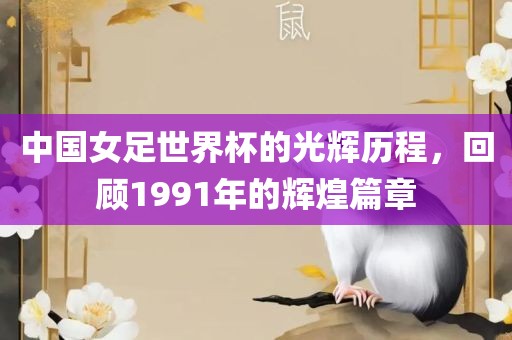 中国女足世界杯的光辉历程，回顾1991年的辉煌篇章