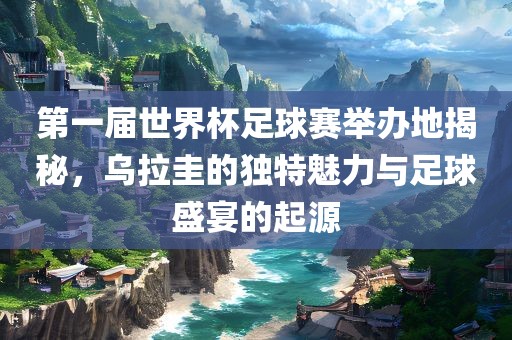 第一届世界杯足球赛举办地揭秘，乌拉圭的独特魅力与足球盛宴的起源眉山市正发家政服务有限公司