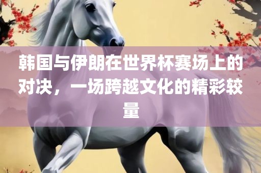 韩国与伊朗在世界杯赛场上的对决，一场跨越文化的精彩较量眉山市正发家政服务有限公司