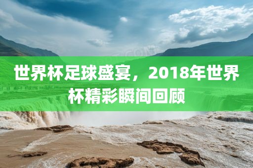 世界杯足球盛宴，2018年世界杯精彩瞬间回顾