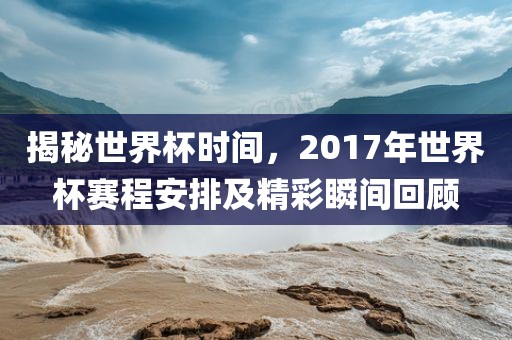 揭秘世界杯时间，2017年世界杯赛程安排及精彩瞬间回顾