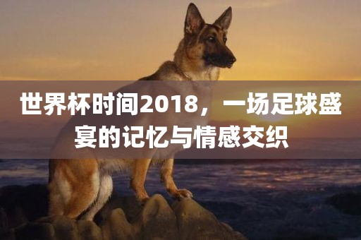 世界杯时间2018，一场足球盛宴的记忆与情感交织