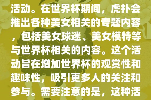 虎扑美女世界杯是一个关于世界杯美女相关内容的专题报道活动。在世界杯期间，虎扑会推出各种美女相关的专题内容，包括美女球迷、美女模特等与世界杯相关的内容。这个活动旨在增加世界杯的观赏性和趣味性，吸引更多人的关注和参与。需要注意的是，这种活动更多地是为了娱乐和休闲，而不是体育竞技本身。眉山市正发家政服务有限公司