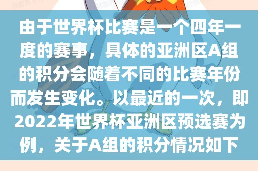 由于世界杯比赛是一个四年一度的赛事，具体的亚洲区A组的积分会随着不同的比赛年份而发生变化。以最近的一次，即2022年世界杯亚洲区预选赛为例，关于A组的积分情况如下