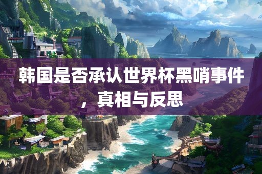 韩国是否承认世界杯黑哨事件，真相与反思