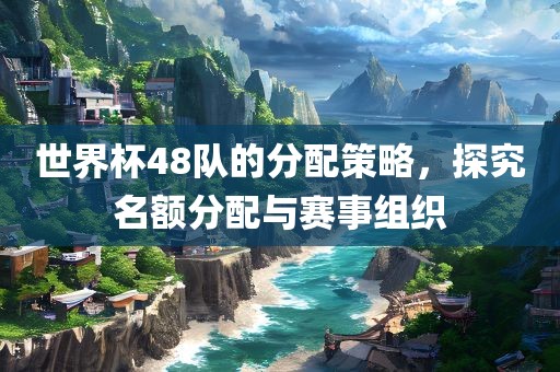 世界杯48队的分配策略，探究名额分配与赛事组织眉山市正发家政服务有限公司