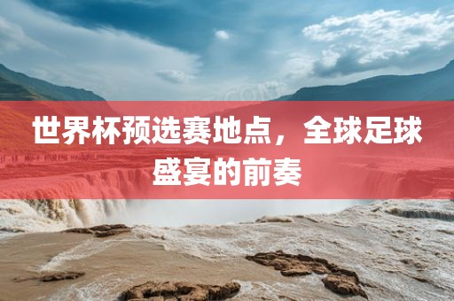 世界杯预选赛地点，全球足球盛宴的前奏