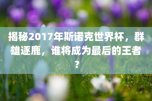 揭秘2017年斯诺克世界杯，群雄逐鹿，谁将成为最后的王者？