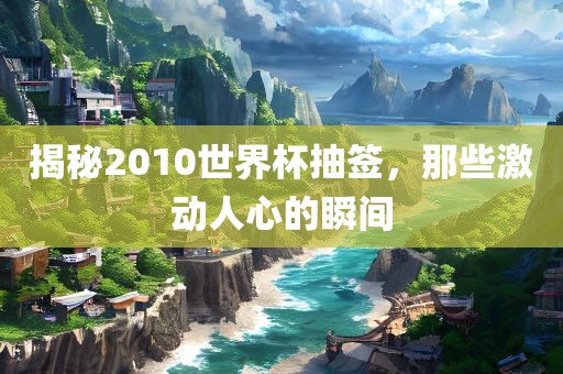 揭秘2010世界杯抽签，那些激动人心的瞬间