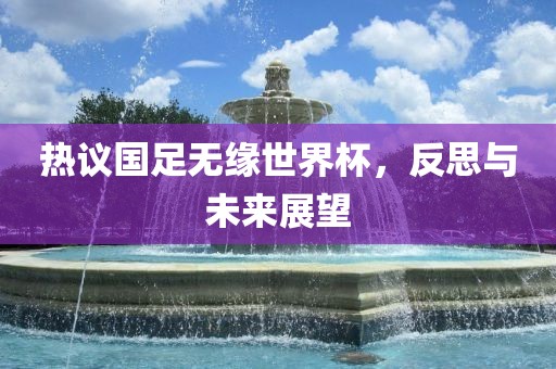 热议国足无缘世界杯，反思与未来展望
