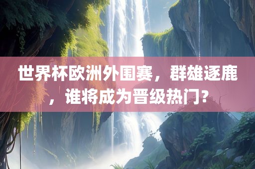 世界杯欧洲外围赛，群雄逐鹿，谁将成为晋级热门？