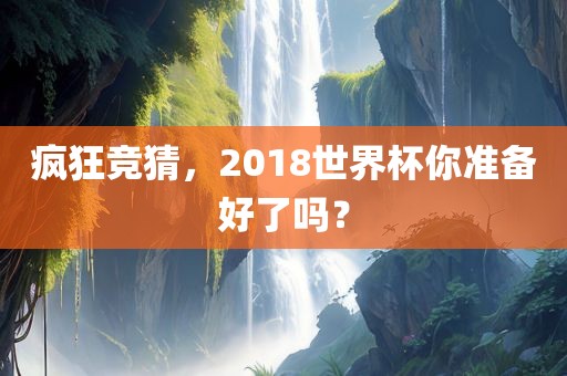 疯狂竞猜，2018世界杯你准备好了吗？眉山市正发家政服务有限公司