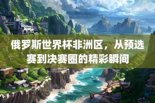 俄罗斯世界杯非洲区，从预选赛到决赛圈的精彩瞬间