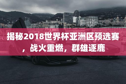 揭秘2018世界杯亚洲区预选赛，战火重燃，群雄逐鹿