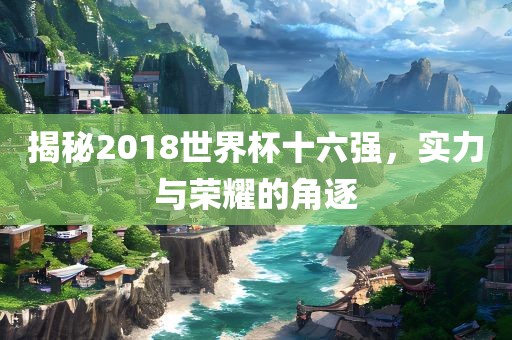 揭秘2018世界杯十六强，实力与荣耀的角逐