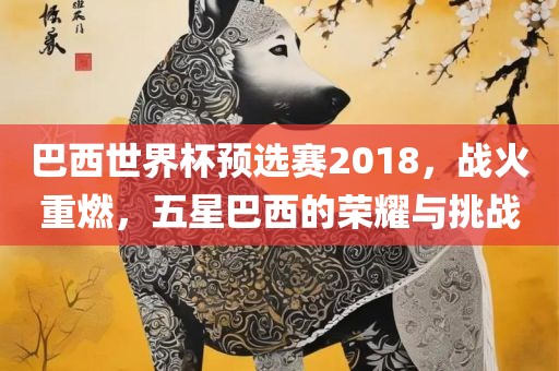 巴西世界杯预选赛2018，战火重燃，五星巴西的荣耀与挑战