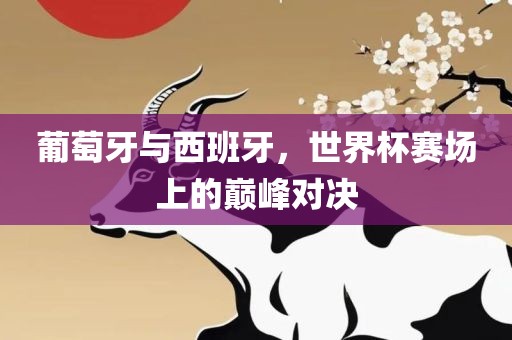 葡萄牙与西班牙，世界杯赛场上的巅峰对决
